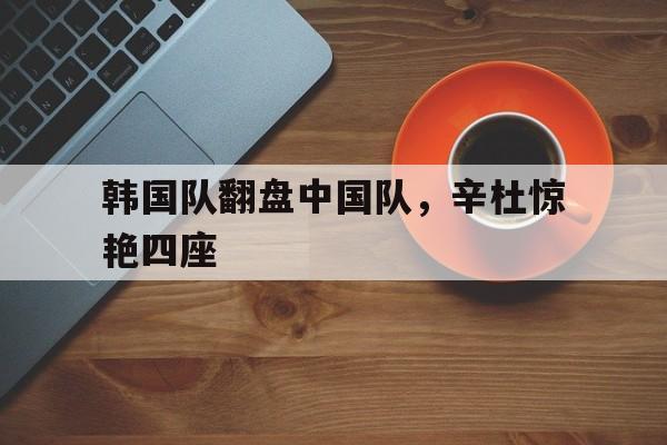 韩国队翻盘中国队,辛杜惊艳四座 韩国队翻盘中国队,辛杜惊艳四座